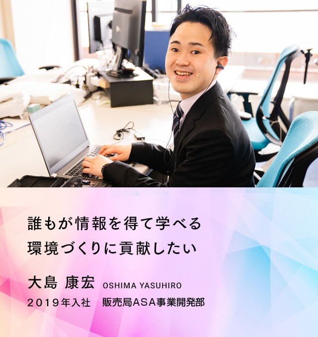 誰もが情報を得て学べる環境づくりに貢献したい。　大島康宏さん　２０１９年入社　販売局ASAサポート部