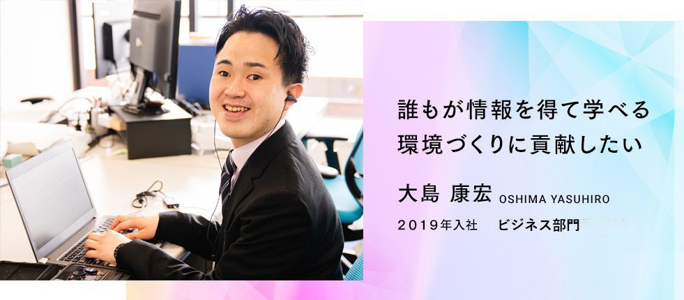 誰もが情報を得て学べる環境づくりに貢献したい。　大島康宏さん　２０１９年入社　販売局ASAサポート部